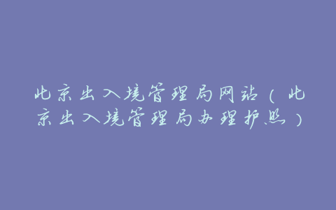 北京出入境管理局网站（北京出入境管理局办理护照）