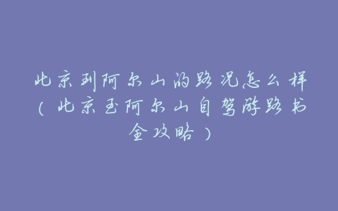北京到阿尔山的路况怎么样(北京至阿尔山自驾游路书全攻略)