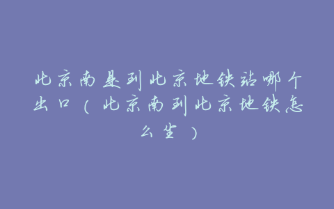 北京南是到北京地铁站哪个出口(北京南到北京地铁怎么坐)