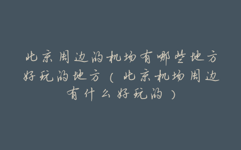 北京周边的机场有哪些地方好玩的地方(北京机场周边有什么好玩的)