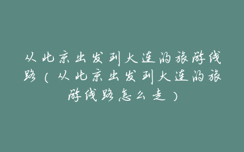 从北京出发到大连的旅游线路(从北京出发到大连的旅游线路怎么走)