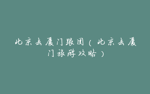 北京去厦门跟团(北京去厦门旅游攻略)