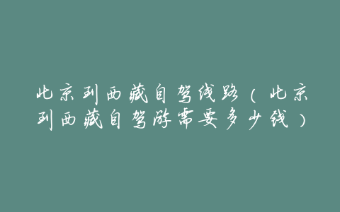 北京到西藏自驾线路(北京到西藏自驾游需要多少钱)