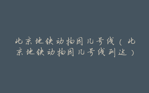 北京地铁动物园几号线(北京地铁动物园几号线到达)