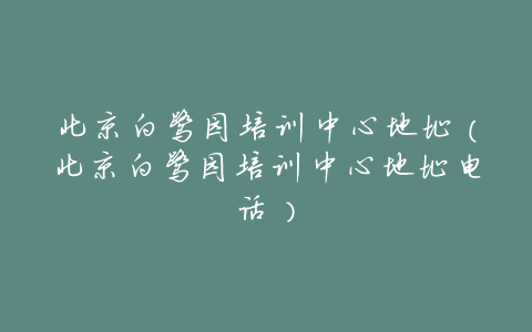 北京白鹭园培训中心地址(北京白鹭园培训中心地址电话)