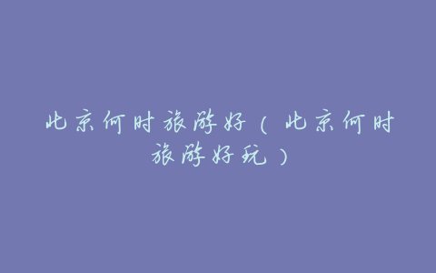 北京何时旅游好(北京何时旅游好玩)