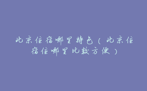 北京住宿哪里特色(北京住宿住哪里比较方便)