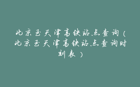 北京至天津高铁站点查询(北京至天津高铁站点查询时刻表)