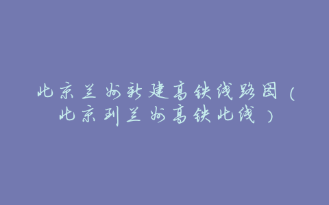 北京兰州新建高铁线路图(北京到兰州高铁北线)