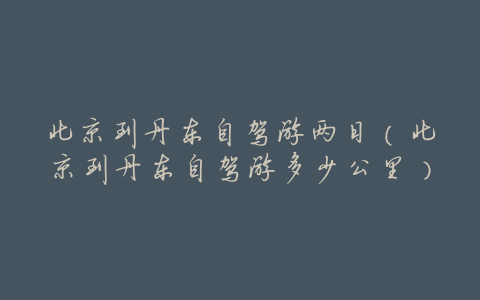 北京到丹东自驾游两日(北京到丹东自驾游多少公里)