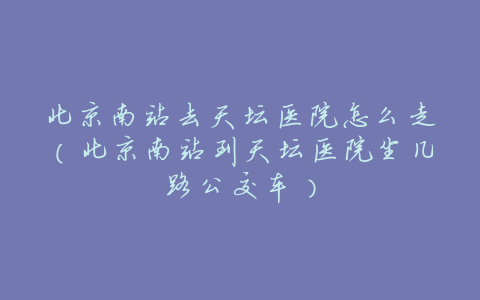 北京南站去天坛医院怎么走(北京南站到天坛医院坐几路公交车)