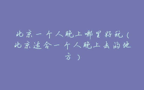 北京一个人晚上哪里好玩（北京适合一个人晚上去的地方）