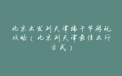 北京出发到天津端午节游玩攻略(北京到天津最佳出行方式)