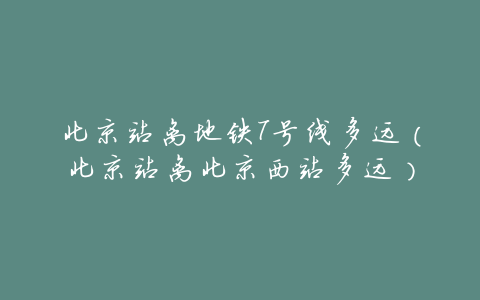 北京站离地铁7号线多远(北京站离北京西站多远)