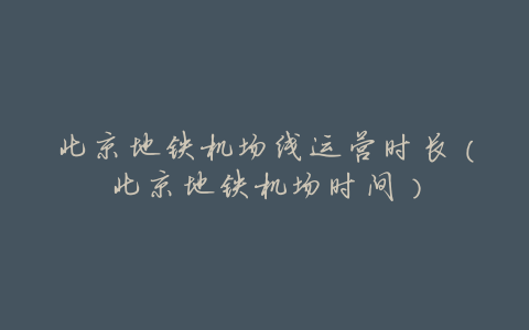 北京地铁机场线运营时长(北京地铁机场时间)