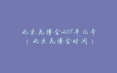 北京花博会2017年几号(北京花博会时间)