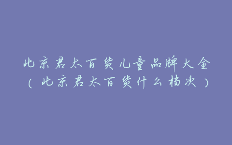 北京君太百货儿童品牌大全(北京君太百货什么档次)