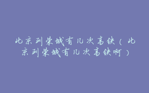 北京到荣城有几次高铁（北京到荣城有几次高铁啊）