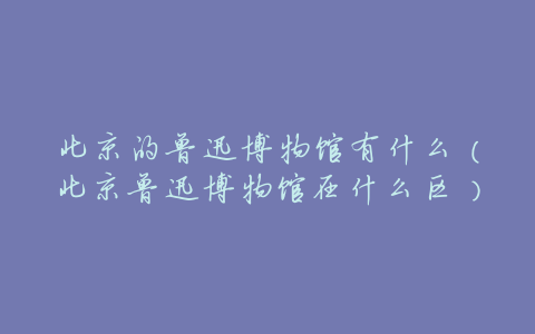 北京的鲁迅博物馆有什么(北京鲁迅博物馆在什么区)