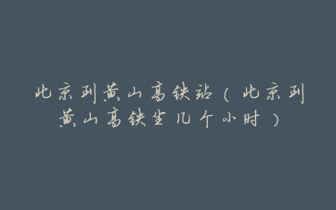 北京到黄山高铁站(北京到黄山高铁坐几个小时)