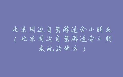 北京周边自驾游适合小朋友(北京周边自驾游适合小朋友玩的地方)
