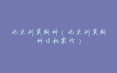 北京到莫斯科(北京到莫斯科飞机票价)