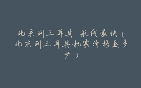 北京到土耳其 航线最快（北京到土耳其机票价格是多少）