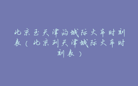 北京至天津的城际火车时刻表(北京到天津城际火车时刻表)