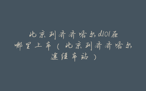 北京到齐齐哈尔d101在哪里上车(北京到齐齐哈尔途经车站)