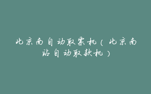 北京南自动取票机(北京南站自动取款机)