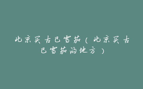 北京买古巴雪茄(北京买古巴雪茄的地方)