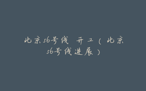 北京s6号线 开工(北京s6号线进展)