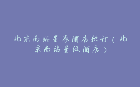 北京南站星辰酒店预订（北京南站星级酒店）