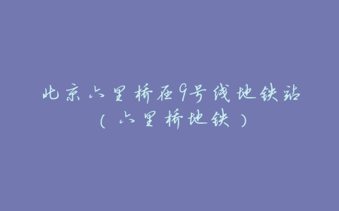 北京六里桥在9号线地铁站(六里桥地铁)