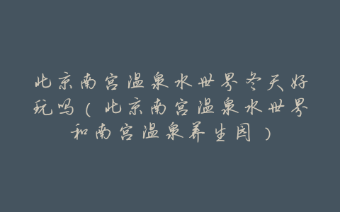 北京南宫温泉水世界冬天好玩吗(北京南宫温泉水世界和南宫温泉养生园)