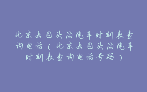 北京去包头的汽车时刻表查询电话(北京去包头的汽车时刻表查询电话号码)