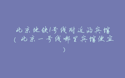 北京地铁1号线附近的宾馆(北京一号线哪里宾馆便宜)