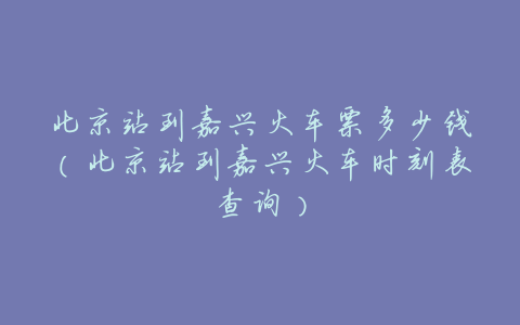 北京站到嘉兴火车票多少钱(北京站到嘉兴火车时刻表查询)
