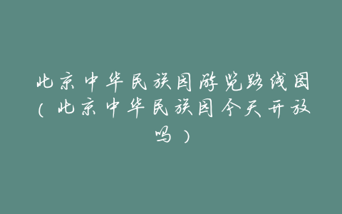 北京中华民族园游览路线图(北京中华民族园今天开放吗)