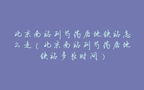 北京南站到芍药居地铁站怎么走（北京南站到芍药居地铁站多长时间）