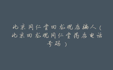 北京同仁堂回龙观店骗人(北京回龙观同仁堂药店电话号码)