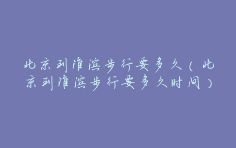北京到淮滨步行要多久(北京到淮滨步行要多久时间)