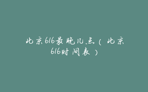 北京616最晚几点(北京616时间表)