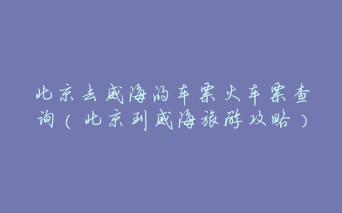北京去威海的车票火车票查询(北京到威海旅游攻略)