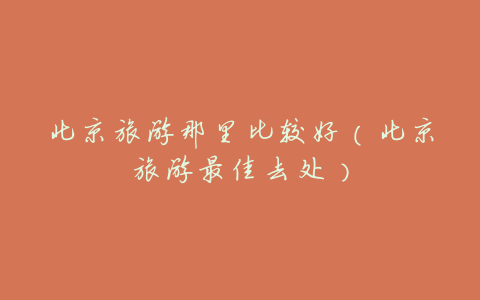 北京旅游那里比较好(北京旅游最佳去处)
