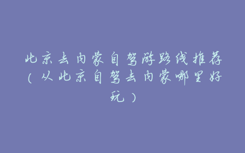 北京去内蒙自驾游路线推荐(从北京自驾去内蒙哪里好玩)