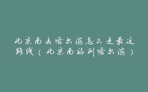 北京南去哈尔滨怎么走最近路线(北京南站到哈尔滨)