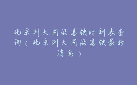 北京到大同的高铁时刻表查询(北京到大同的高铁最新消息)