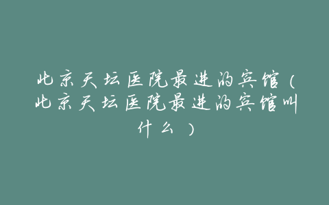 北京天坛医院最进的宾馆(北京天坛医院最进的宾馆叫什么)