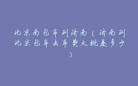 北京南包车到济南(济南到北京包车去车费大概是多少)